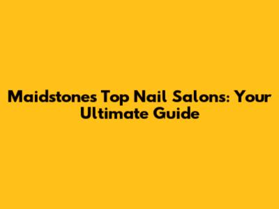 Maidstone's Top Nail Salons: Your Ultimate Guide