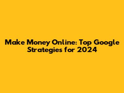 Make Money Online: Top Google Strategies for 2024