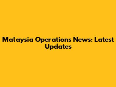 Malaysia Operations News: Latest Updates