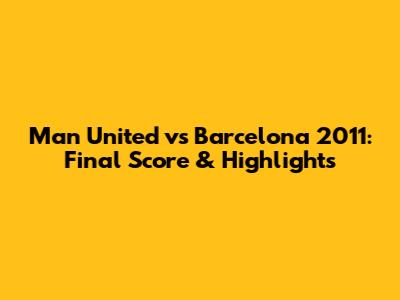 Man United vs Barcelona 2011: Final Score & Highlights