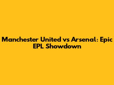 Manchester United vs Arsenal: Epic EPL Showdown