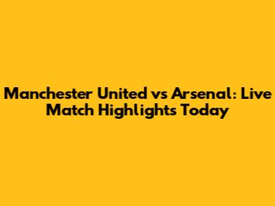 Manchester United vs Arsenal: Live Match Highlights Today