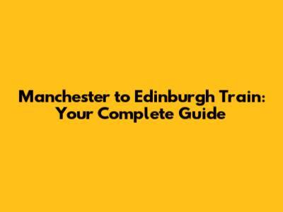 Manchester to Edinburgh Train: Your Complete Guide