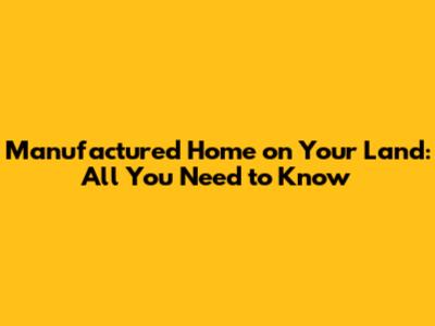 Manufactured Home on Your Land: All You Need to Know