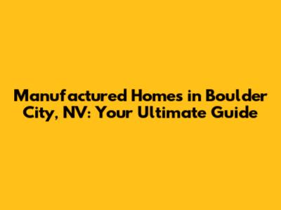 Manufactured Homes in Boulder City, NV: Your Ultimate Guide