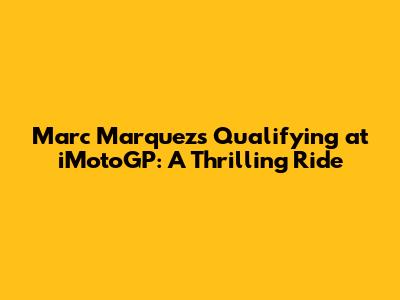 Marc Marquez's Qualifying at iMotoGP: A Thrilling Ride