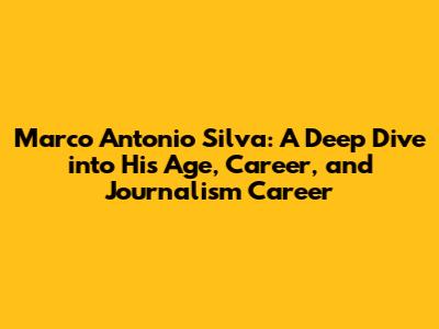 Marco Antonio Silva: A Deep Dive into His Age, Career, and Journalism Career