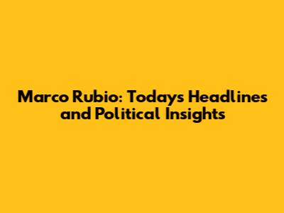 Marco Rubio: Today's Headlines and Political Insights