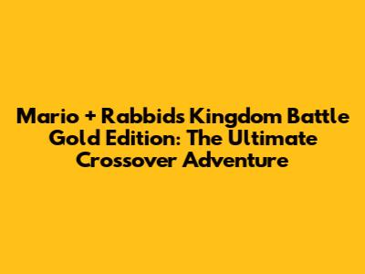 Mario + Rabbids Kingdom Battle Gold Edition: The Ultimate Crossover Adventure