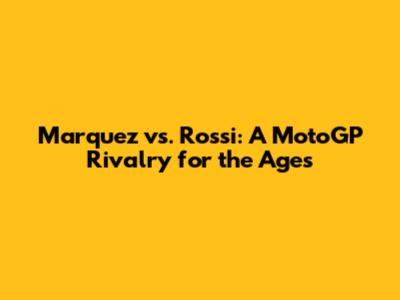 Marquez vs. Rossi: A MotoGP Rivalry for the Ages
