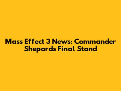 Mass Effect 3 News: Commander Shepard's Final Stand