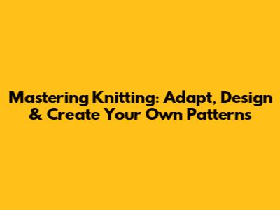 Mastering Knitting: Adapt, Design & Create Your Own Patterns