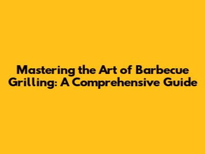 Mastering the Art of Barbecue Grilling: A Comprehensive Guide