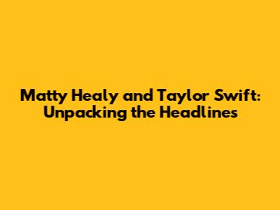 Matty Healy and Taylor Swift: Unpacking the Headlines