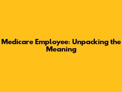 Medicare Employee: Unpacking the Meaning