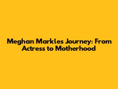 Meghan Markle's Journey: From Actress to Motherhood