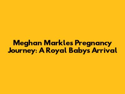 Meghan Markle's Pregnancy Journey: A Royal Baby's Arrival