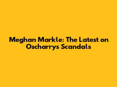 Meghan Markle: The Latest on Oscharry's Scandals