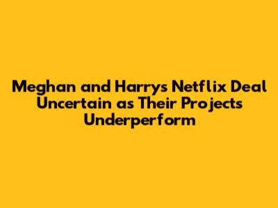 Meghan and Harry's Netflix Deal Uncertain as Their Projects Underperform