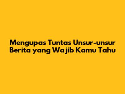 Mengupas Tuntas Unsur-unsur Berita yang Wajib Kamu Tahu