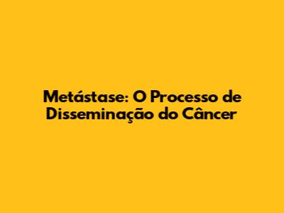 Metástase: O Processo de Disseminação do Câncer