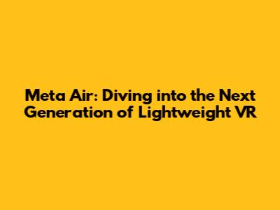 Meta Air: Diving into the Next Generation of Lightweight VR