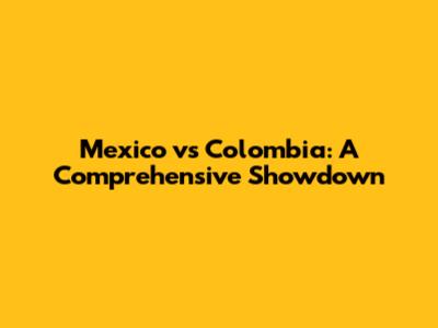 Mexico vs Colombia: A Comprehensive Showdown
