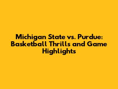 Michigan State vs. Purdue: Basketball Thrills and Game Highlights
