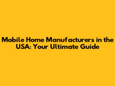 Mobile Home Manufacturers in the USA: Your Ultimate Guide