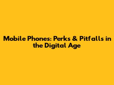 Mobile Phones: Perks & Pitfalls in the Digital Age