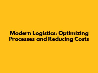 Modern Logistics: Optimizing Processes and Reducing Costs