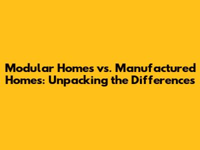 Modular Homes vs. Manufactured Homes: Unpacking the Differences