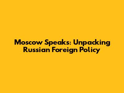 Moscow Speaks: Unpacking Russian Foreign Policy