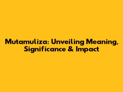 Mutamuliza: Unveiling Meaning, Significance & Impact