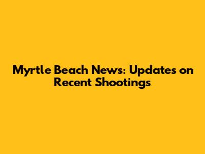 Myrtle Beach News: Updates on Recent Shootings