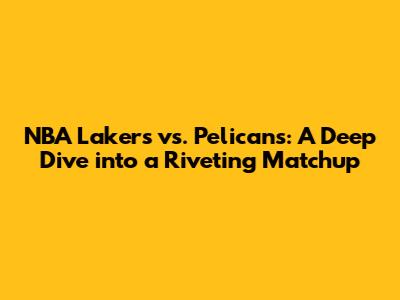 NBA Lakers vs. Pelicans: A Deep Dive into a Riveting Matchup