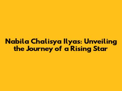 Nabila Chalisya Ilyas: Unveiling the Journey of a Rising Star
