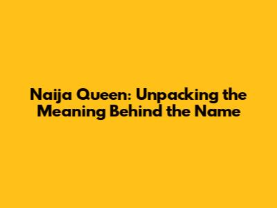 Naija Queen: Unpacking the Meaning Behind the Name