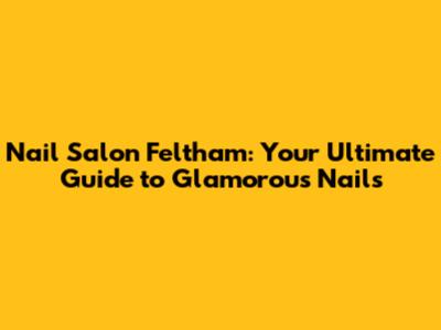 Nail Salon Feltham: Your Ultimate Guide to Glamorous Nails