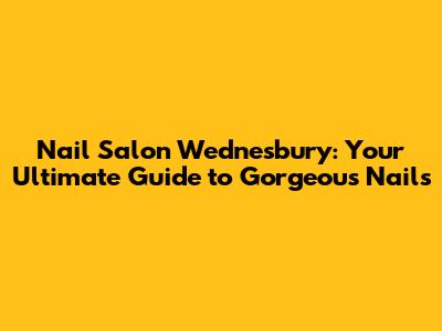 Nail Salon Wednesbury: Your Ultimate Guide to Gorgeous Nails
