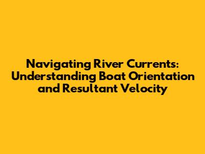 Navigating River Currents: Understanding Boat Orientation and Resultant Velocity