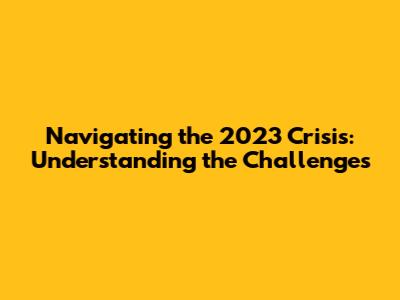 Navigating the 2023 Crisis: Understanding the Challenges