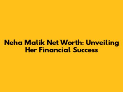 Neha Malik Net Worth: Unveiling Her Financial Success