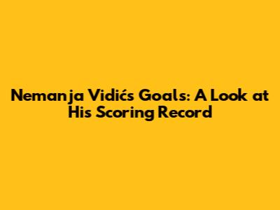 Nemanja Vidić's Goals: A Look at His Scoring Record