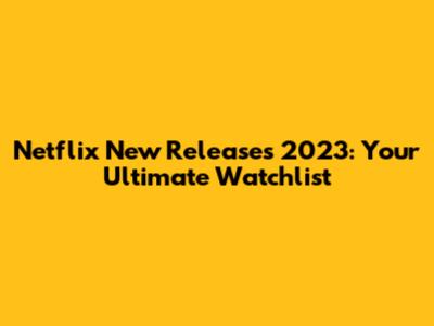 Netflix New Releases 2023: Your Ultimate Watchlist