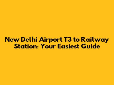 New Delhi Airport T3 to Railway Station: Your Easiest Guide