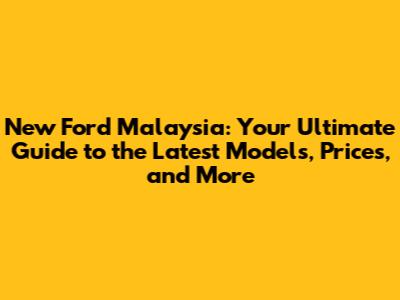 New Ford Malaysia: Your Ultimate Guide to the Latest Models, Prices, and More