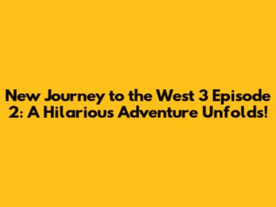 New Journey to the West 3 Episode 2: A Hilarious Adventure Unfolds!
