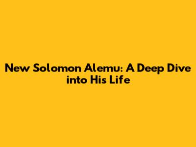 New Solomon Alemu: A Deep Dive into His Life