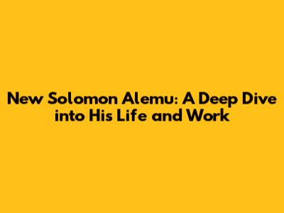 New Solomon Alemu: A Deep Dive into His Life and Work